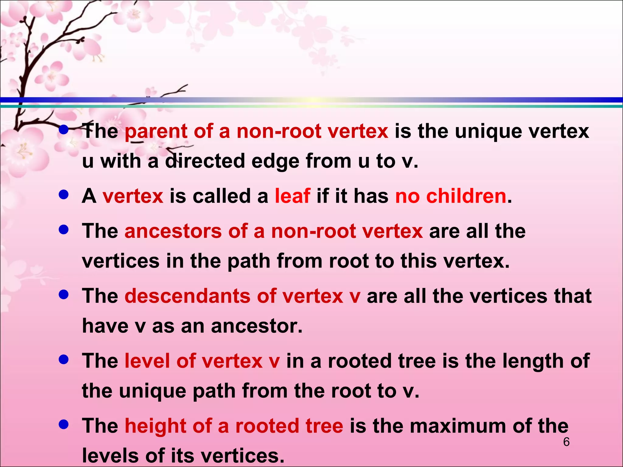 q   The parent of a non-root vertex is the unique vertex
    u with a directed edge from u to v.
q   A vertex is called a leaf if it has no children.
q   The ancestors of a non-root vertex are all the
    vertices in the path from root to this vertex.
q   The descendants of vertex v are all the vertices that
    have v as an ancestor.
q   The level of vertex v in a rooted tree is the length of
    the unique path from the root to v.
q   The height of a rooted tree is the maximum of the
                                                     6
    levels of its vertices.
 