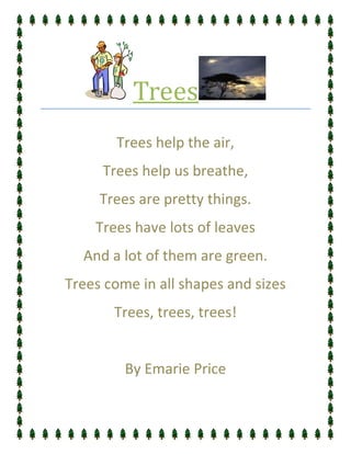 Trees
       Trees help the air,
     Trees help us breathe,
     Trees are pretty things.
    Trees have lots of leaves
  And a lot of them are green.
Trees come in all shapes and sizes
       Trees, trees, trees!


         By Emarie Price
 