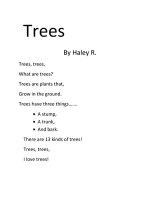 Trees
                      By Haley R.
Trees, trees,
What are trees?
Trees are plants that,
Grow in the ground.
Trees have three things…….
         A stump,
         A trunk,
         And bark.
  There are 13 kinds of trees!
  Trees, trees,
  I love trees!
 