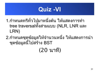 31
1.กำาหนดทรีทั่วไปมาหนึ่งต้น ให้แสดงการทำา
tree traversalทั้งสามแบบ (NLR, LNR และ
LRN)
2.กำาหนดชุดข้อมูลให้จำานวนหนึ่ง ให้แสดงการนำา
ชุดข้อมูลนี้ไปสร้าง BST
(20 นาที)
Quiz -VI
 