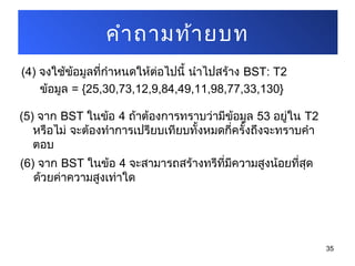 (4) จงใช้ข้อมูลที่กำาหนดให้ต่อไปนี้ นำาไปสร้าง BST: T2
ข้อมูล = {25,30,73,12,9,84,49,11,98,77,33,130}
35
คำาถามท้ายบท
(5) จาก BST ในข้อ 4 ถ้าต้องการทราบว่ามีข้อมูล 53 อยู่ใน T2
หรือไม่ จะต้องทำาการเปรียบเทียบทั้งหมดกี่ครั้งถึงจะทราบคำา
ตอบ
(6) จาก BST ในข้อ 4 จะสามารถสร้างทรีที่มีความสูงน้อยที่สุด
ด้วยค่าความสูงเท่าใด
 