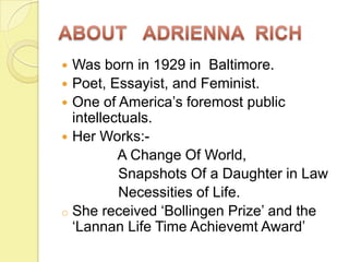 Was born in 1929 in Baltimore.
 Poet, Essayist, and Feminist.
 One of America’s foremost public
intellectuals.
 Her Works:A Change Of World,
Snapshots Of a Daughter in Law
Necessities of Life.
o She received ‘Bollingen Prize’ and the
‘Lannan Life Time Achievemt Award’


 