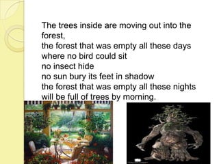 The trees inside are moving out into the
forest,
the forest that was empty all these days
where no bird could sit
no insect hide
no sun bury its feet in shadow
the forest that was empty all these nights
will be full of trees by morning.

 