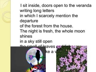I sit inside, doors open to the veranda
writing long letters
in which I scarcely mention the
departure
of the forest from the house.
The night is fresh, the whole moon
shines
in a sky still open
the smell of leaves and lichen
still reaches like a voice into the
rooms.

 