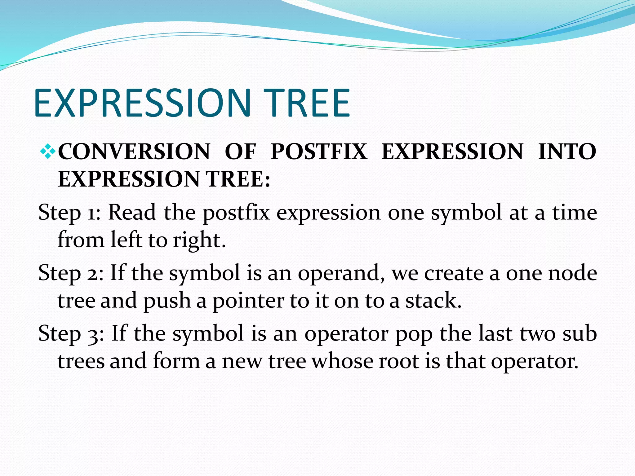EXPRESSION TREE 
CONVERSION OF POSTFIX EXPRESSION INTO 
EXPRESSION TREE: 
Step 1: Read the postfix expression one symbol at a time 
from left to right. 
Step 2: If the symbol is an operand, we create a one node 
tree and push a pointer to it on to a stack. 
Step 3: If the symbol is an operator pop the last two sub 
trees and forma new tree whose root is that operator. 
 