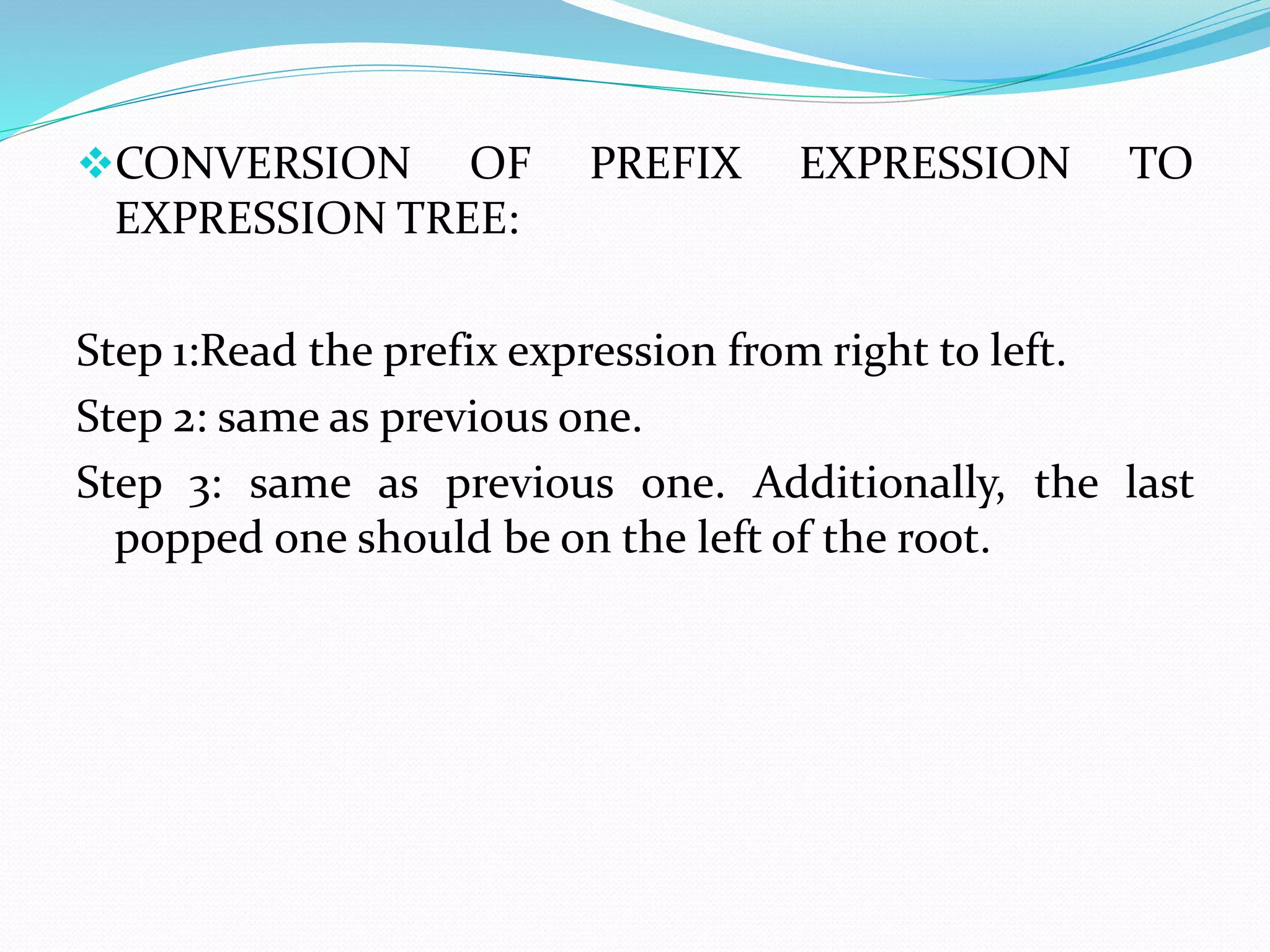 CONVERSION OF PREFIX EXPRESSION TO 
EXPRESSION TREE: 
Step 1:Read the prefix expression from right to left. 
Step 2: same as previous one. 
Step 3: same as previous one. Additionally, the last 
popped one should be on the left of the root. 
 