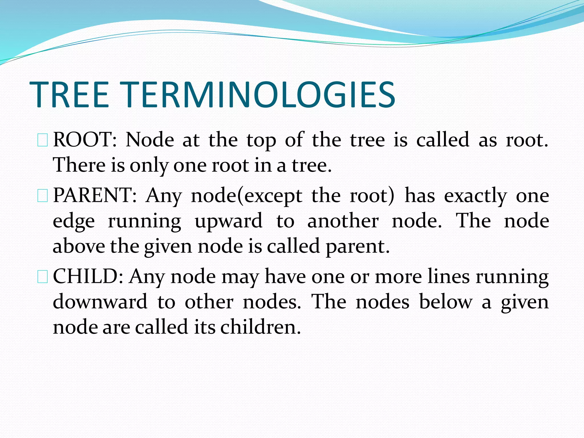 TREE TERMINOLOGIES 
ROOT: Node at the top of the tree is called as root. 
There is only one root in a tree. 
PARENT: Any node(except the root) has exactly one 
edge running upward to another node. The node 
above the given node is called parent. 
CHILD: Any node may have one or more lines running 
downward to other nodes. The nodes below a given 
node are called its children. 
 