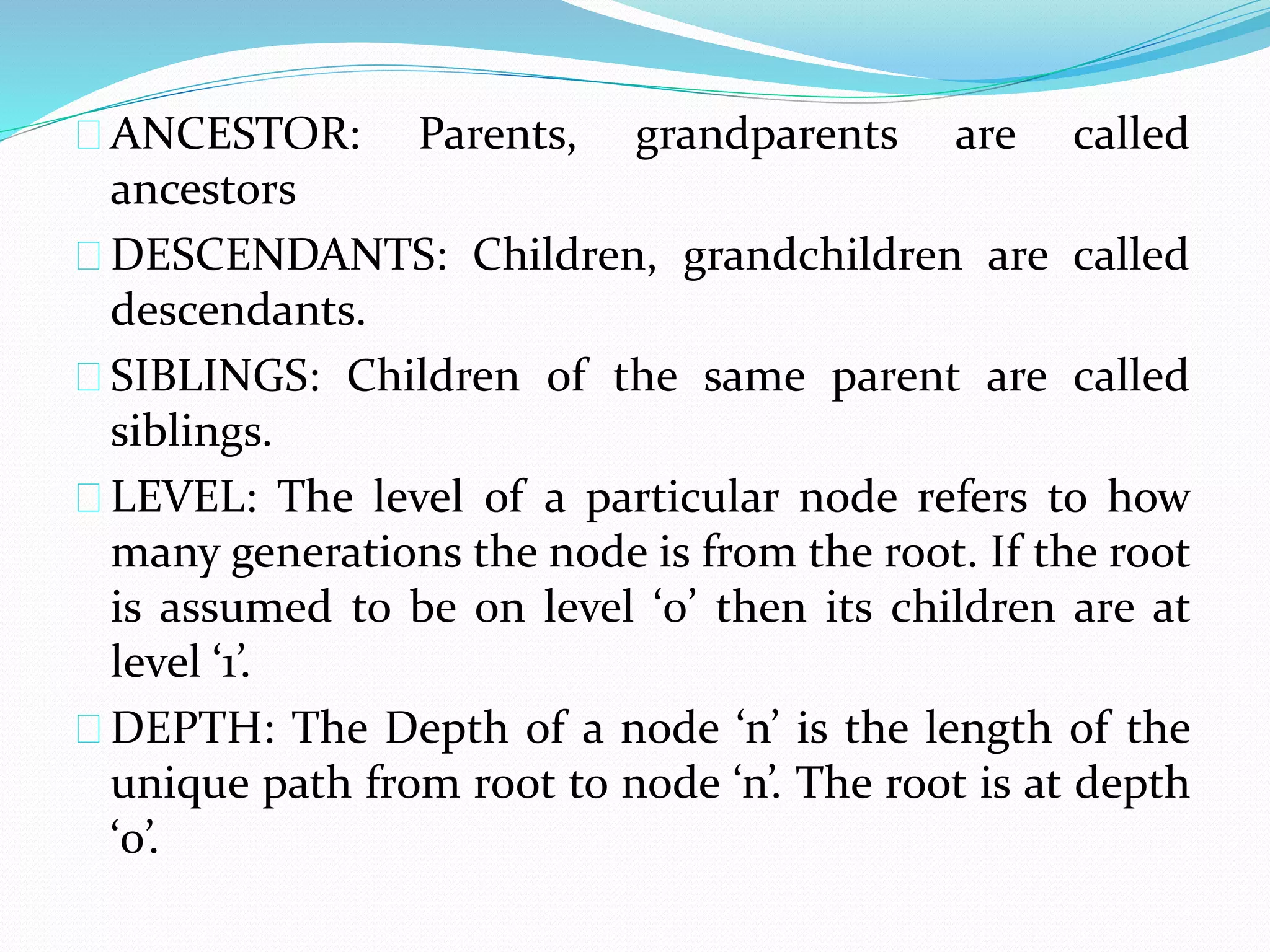 ANCESTOR: Parents, grandparents are called 
ancestors 
DESCENDANTS: Children, grandchildren are called 
descendants. 
SIBLINGS: Children of the same parent are called 
siblings. 
LEVEL: The level of a particular node refers to how 
many generations the node is from the root. If the root 
is assumed to be on level ‘0’ then its children are at 
level ‘1’. 
DEPTH: The Depth of a node ‘n’ is the length of the 
unique path from root to node ‘n’. The root is at depth 
‘0’. 
 