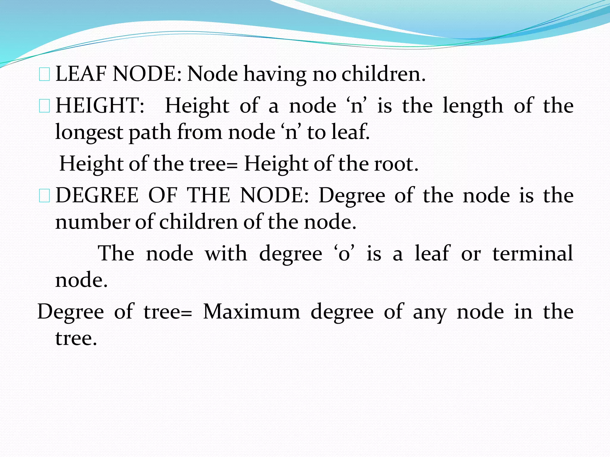 LEAF NODE: Node having no children. 
HEIGHT: Height of a node ‘n’ is the length of the 
longest path from node ‘n’ to leaf. 
Height of the tree= Height of the root. 
DEGREE OF THE NODE: Degree of the node is the 
number of children of the node. 
The node with degree ‘0’ is a leaf or terminal 
node. 
Degree of tree= Maximum degree of any node in the 
tree. 
 