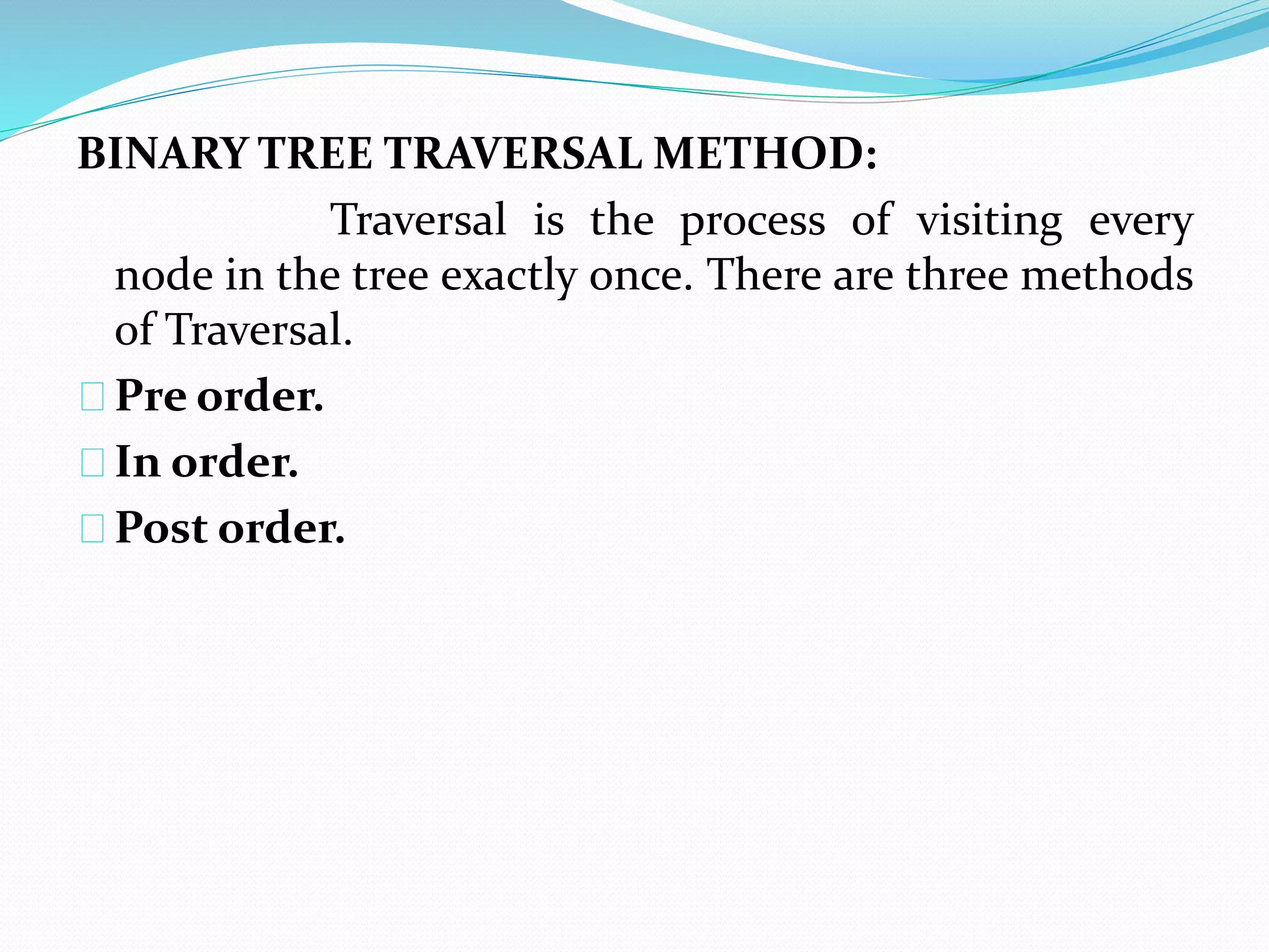 BINARY TREE TRAVERSAL METHOD: 
Traversal is the process of visiting every 
node in the tree exactly once. There are three methods 
of Traversal. 
Pre order. 
In order. 
Post order. 
 