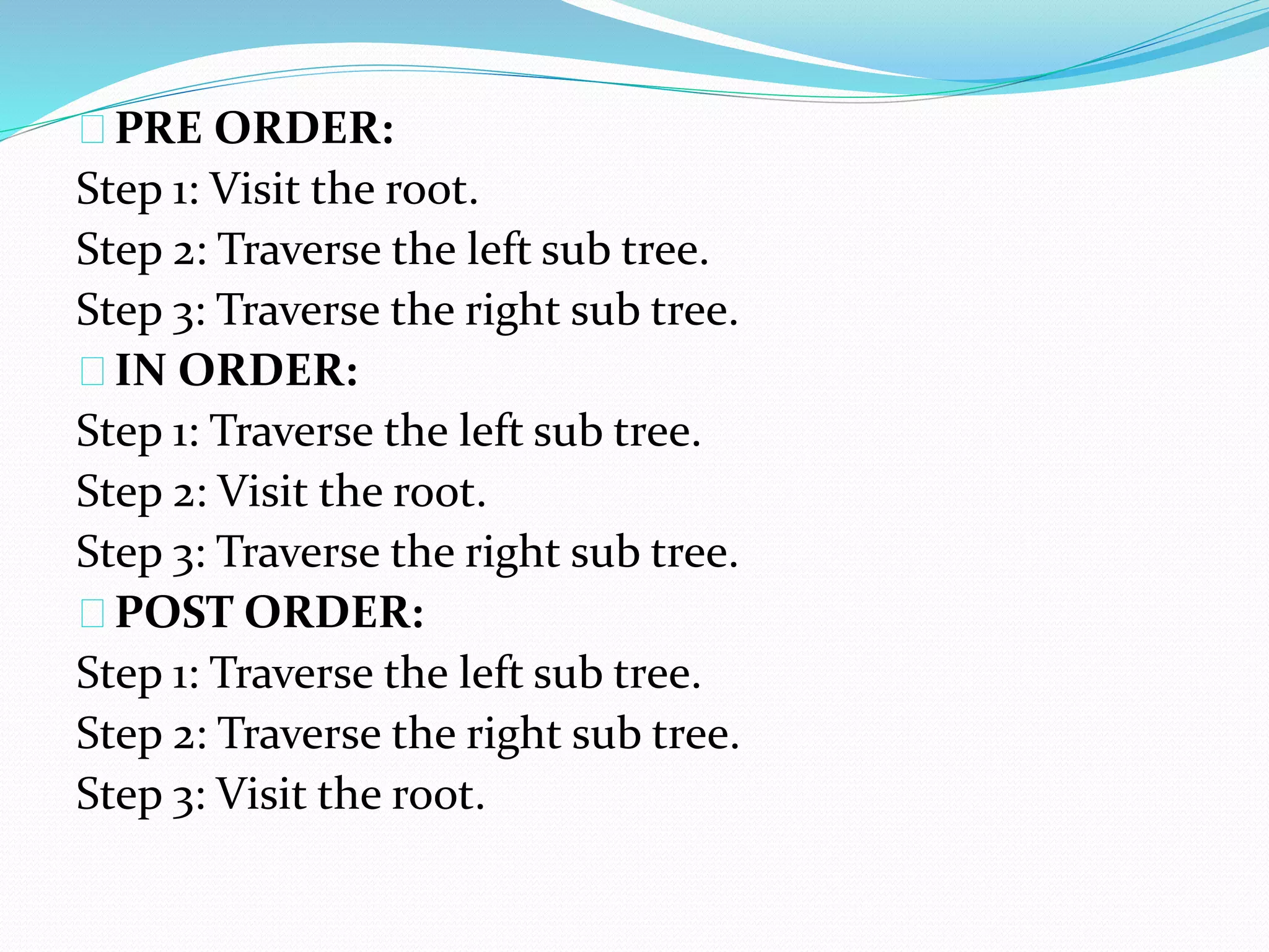 PRE ORDER: 
Step 1: Visit the root. 
Step 2: Traverse the left sub tree. 
Step 3: Traverse the right sub tree. 
IN ORDER: 
Step 1: Traverse the left sub tree. 
Step 2: Visit the root. 
Step 3: Traverse the right sub tree. 
POST ORDER: 
Step 1: Traverse the left sub tree. 
Step 2: Traverse the right sub tree. 
Step 3: Visit the root. 
 