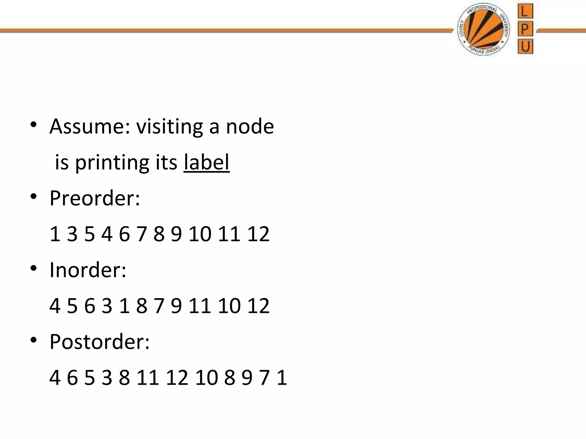 • Assume: visiting a node 
is printing its label 
• Preorder: 
1 3 5 4 6 7 8 9 10 11 12 
• Inorder: 
4 5 6 3 1 8 7 9 11 10 12 
• Postorder: 
4 6 5 3 8 11 12 10 8 9 7 1 
 