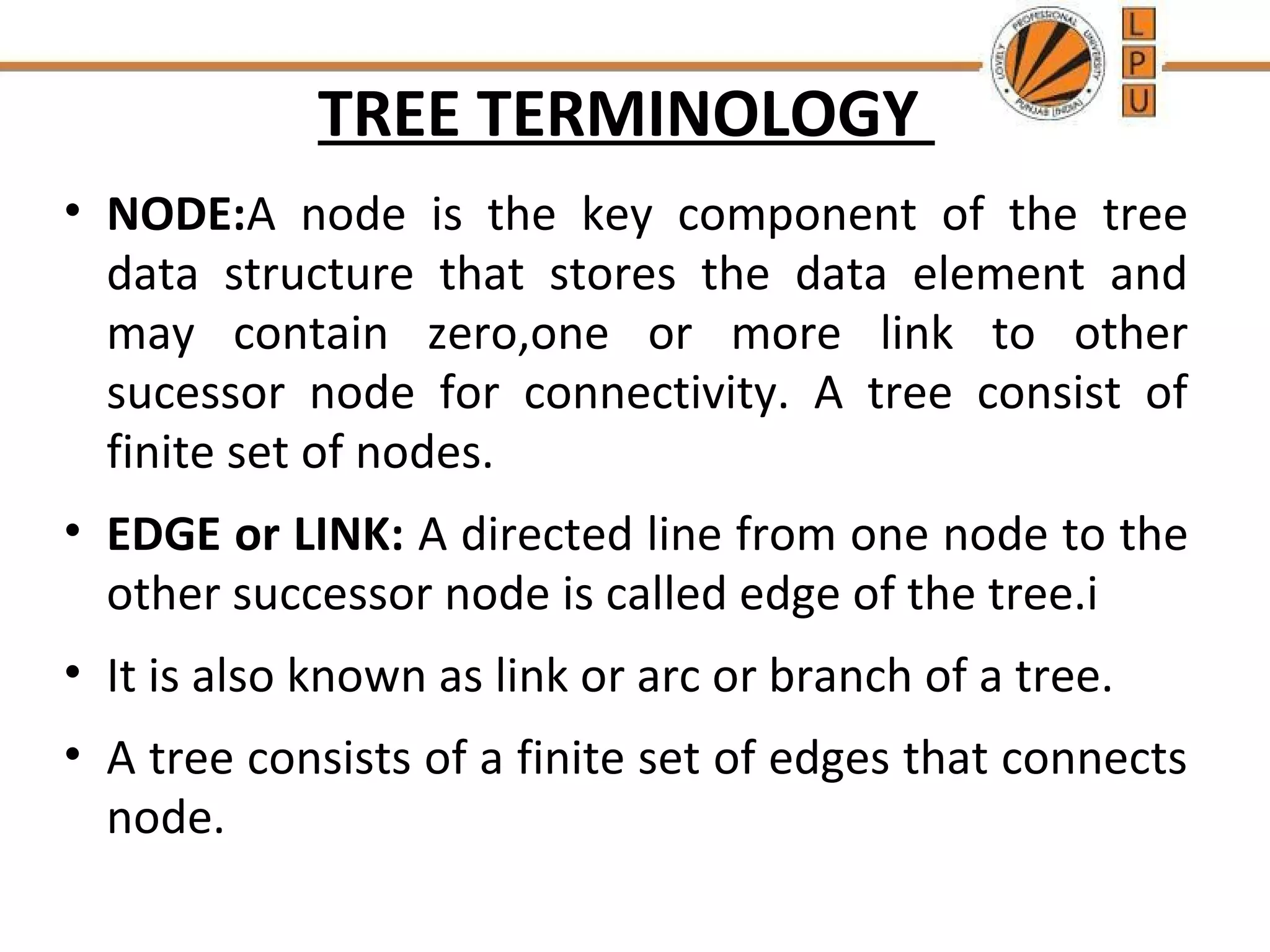 TREE TERMINOLOGY 
• NODE:A node is the key component of the tree 
data structure that stores the data element and 
may contain zero,one or more link to other 
sucessor node for connectivity. A tree consist of 
finite set of nodes. 
• EDGE or LINK: A directed line from one node to the 
other successor node is called edge of the tree.i 
• It is also known as link or arc or branch of a tree. 
• A tree consists of a finite set of edges that connects 
node. 
 