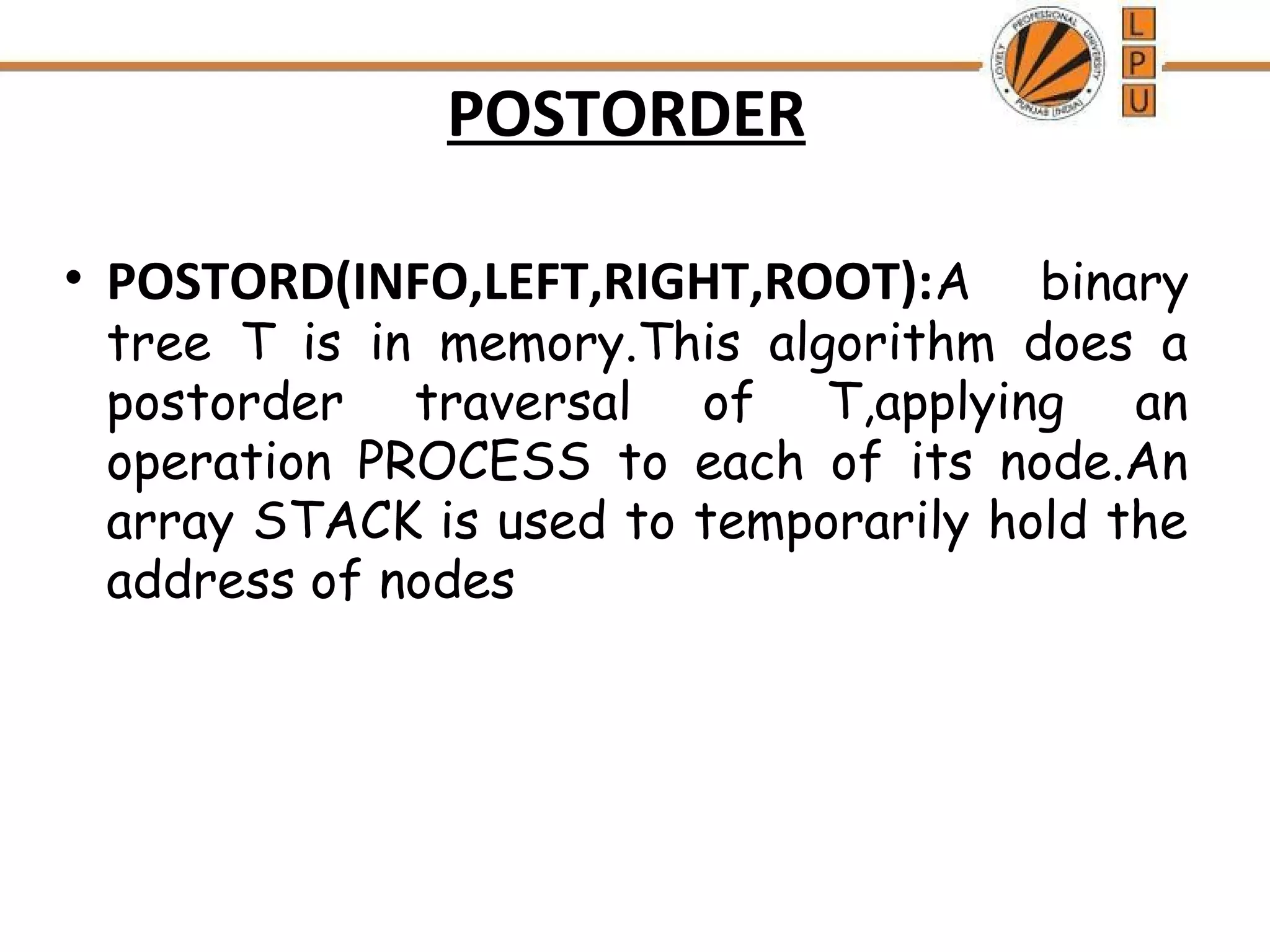 POSTORDER 
• POSTORD(INFO,LEFT,RIGHT,ROOT):A binary 
tree T is in memory.This algorithm does a 
postorder traversal of T,applying an 
operation PROCESS to each of its node.An 
array STACK is used to temporarily hold the 
address of nodes 
 