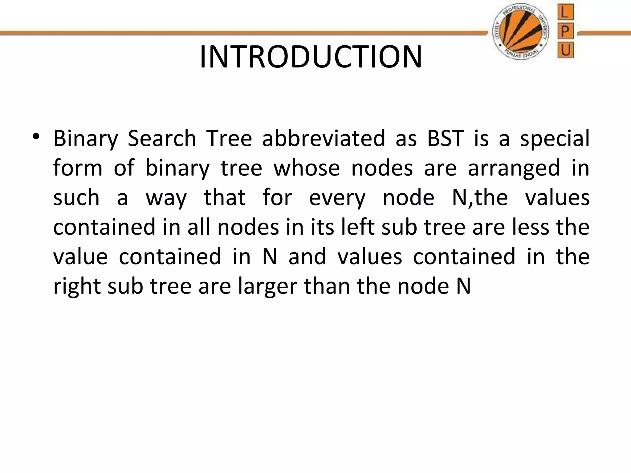 INTRODUCTION 
• Binary Search Tree abbreviated as BST is a special 
form of binary tree whose nodes are arranged in 
such a way that for every node N,the values 
contained in all nodes in its left sub tree are less the 
value contained in N and values contained in the 
right sub tree are larger than the node N 
 