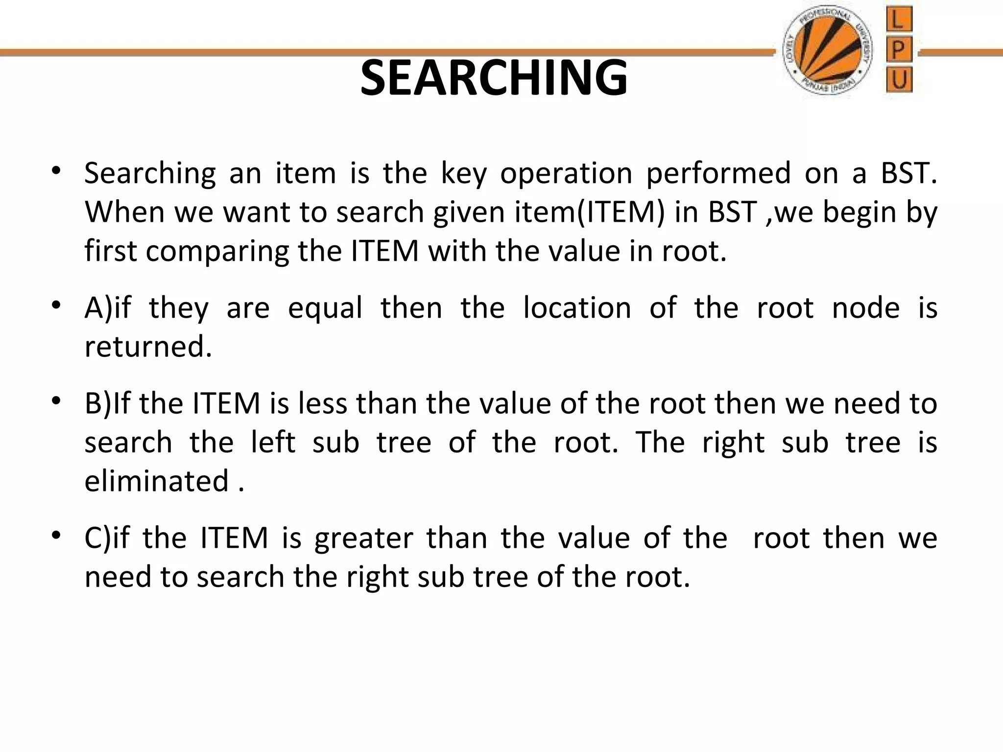 SEARCHING 
• Searching an item is the key operation performed on a BST. 
When we want to search given item(ITEM) in BST ,we begin by 
first comparing the ITEM with the value in root. 
• A)if they are equal then the location of the root node is 
returned. 
• B)If the ITEM is less than the value of the root then we need to 
search the left sub tree of the root. The right sub tree is 
eliminated . 
• C)if the ITEM is greater than the value of the root then we 
need to search the right sub tree of the root. 
 