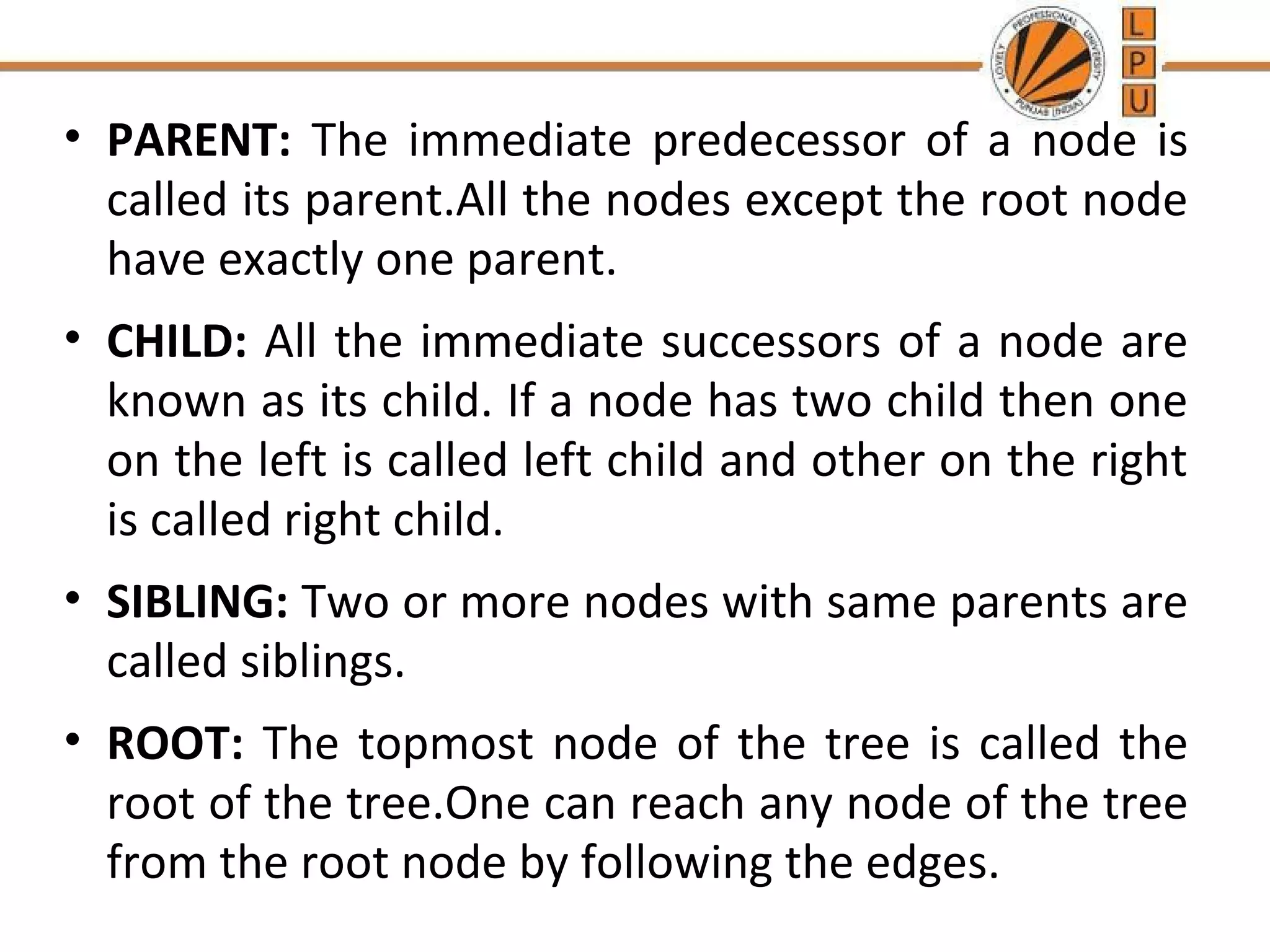 • PARENT: The immediate predecessor of a node is 
called its parent.All the nodes except the root node 
have exactly one parent. 
• CHILD: All the immediate successors of a node are 
known as its child. If a node has two child then one 
on the left is called left child and other on the right 
is called right child. 
• SIBLING: Two or more nodes with same parents are 
called siblings. 
• ROOT: The topmost node of the tree is called the 
root of the tree.One can reach any node of the tree 
from the root node by following the edges. 
 