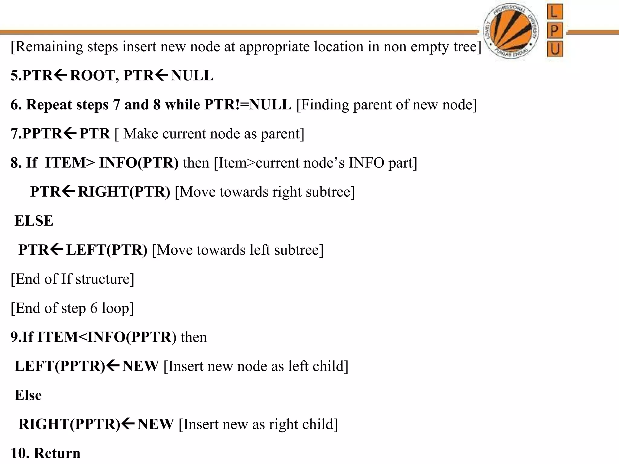 [Remaining steps insert new node at appropriate location in non empty tree] 
5.PTRROOT, PTRNULL 
6. Repeat steps 7 and 8 while PTR!=NULL [Finding parent of new node] 
7.PPTRPTR [ Make current node as parent] 
8. If ITEM> INFO(PTR) then [Item>current node’s INFO part] 
PTRRIGHT(PTR) [Move towards right subtree] 
ELSE 
PTRLEFT(PTR) [Move towards left subtree] 
[End of If structure] 
[End of step 6 loop] 
9.If ITEM<INFO(PPTR) then 
LEFT(PPTR)NEW [Insert new node as left child] 
Else 
RIGHT(PPTR)NEW [Insert new as right child] 
10. Return 
 