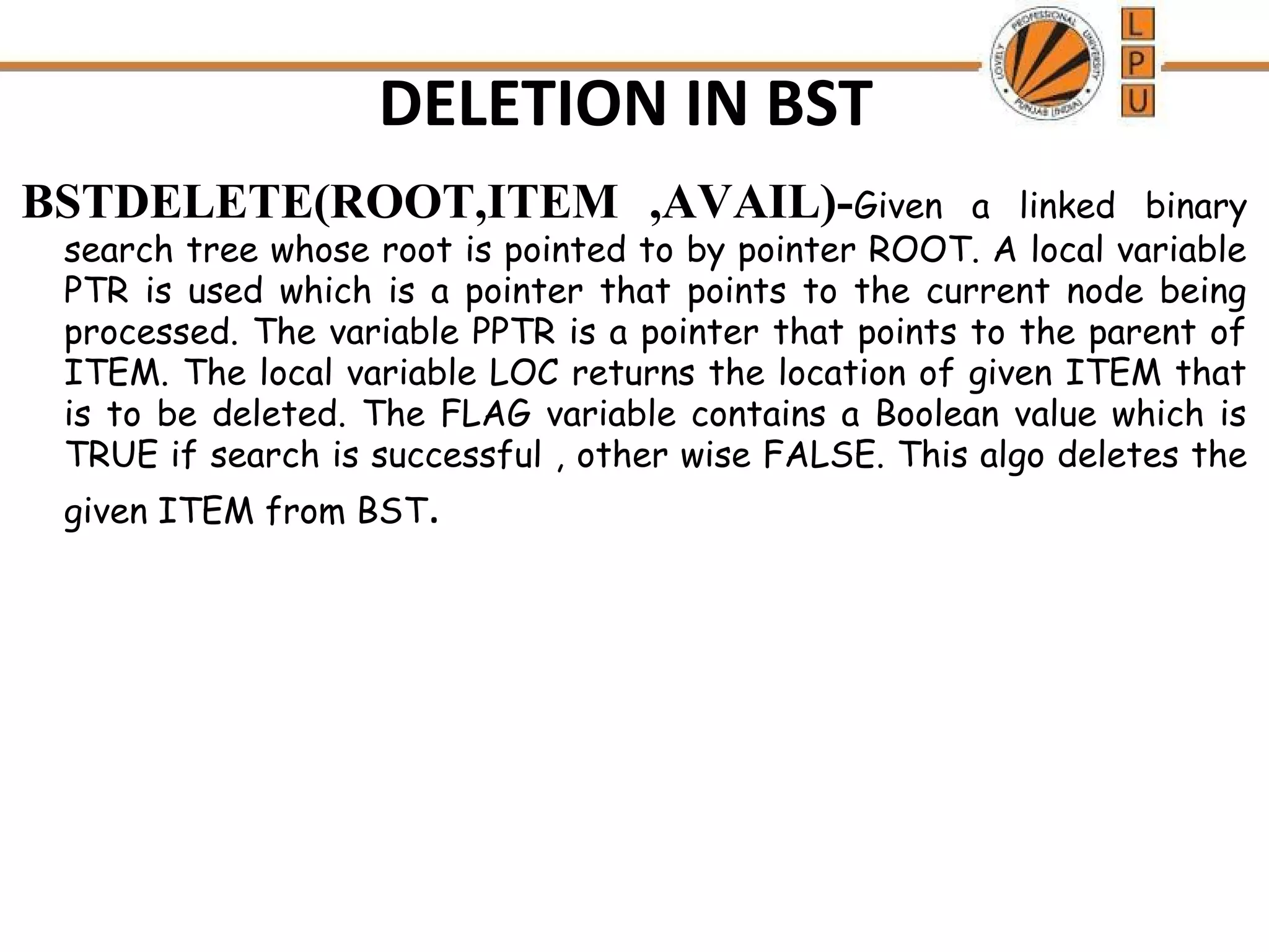 DELETION IN BST 
BSTDELETE(ROOT,ITEM ,AVAIL)-Given a linked binary 
search tree whose root is pointed to by pointer ROOT. A local variable 
PTR is used which is a pointer that points to the current node being 
processed. The variable PPTR is a pointer that points to the parent of 
ITEM. The local variable LOC returns the location of given ITEM that 
is to be deleted. The FLAG variable contains a Boolean value which is 
TRUE if search is successful , other wise FALSE. This algo deletes the 
given ITEM from BST. 
 