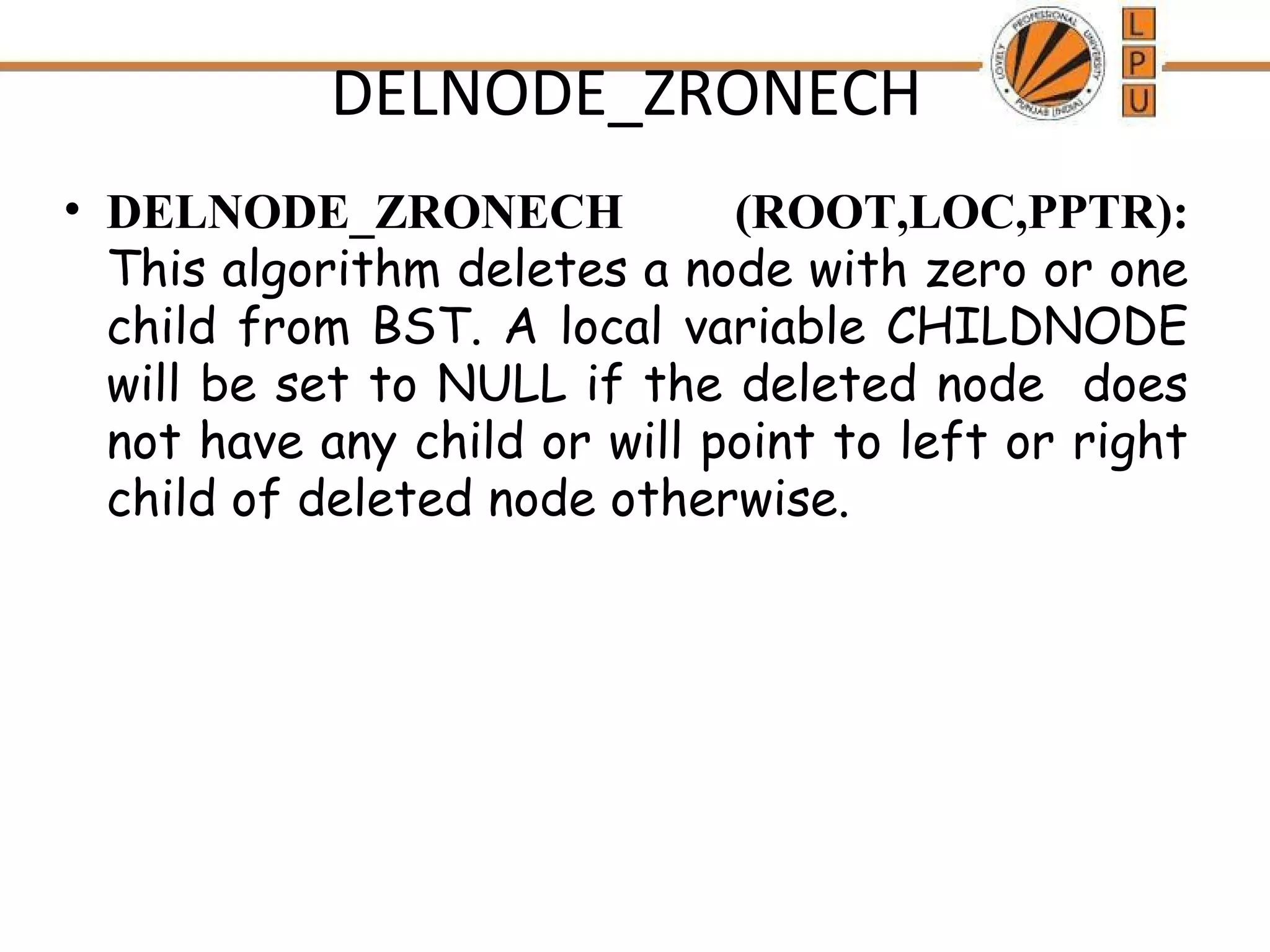 DELNODE_ZRONECH 
• DELNODE_ZRONECH (ROOT,LOC,PPTR): 
This algorithm deletes a node with zero or one 
child from BST. A local variable CHILDNODE 
will be set to NULL if the deleted node does 
not have any child or will point to left or right 
child of deleted node otherwise. 
 