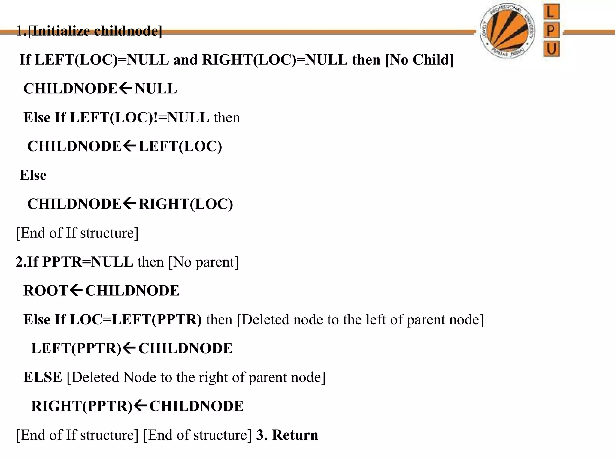 1.[Initialize childnode] 
If LEFT(LOC)=NULL and RIGHT(LOC)=NULL then [No Child] 
CHILDNODENULL 
Else If LEFT(LOC)!=NULL then 
CHILDNODELEFT(LOC) 
Else 
CHILDNODERIGHT(LOC) 
[End of If structure] 
2.If PPTR=NULL then [No parent] 
ROOTCHILDNODE 
Else If LOC=LEFT(PPTR) then [Deleted node to the left of parent node] 
LEFT(PPTR)CHILDNODE 
ELSE [Deleted Node to the right of parent node] 
RIGHT(PPTR)CHILDNODE 
[End of If structure] [End of structure] 3. Return 
 