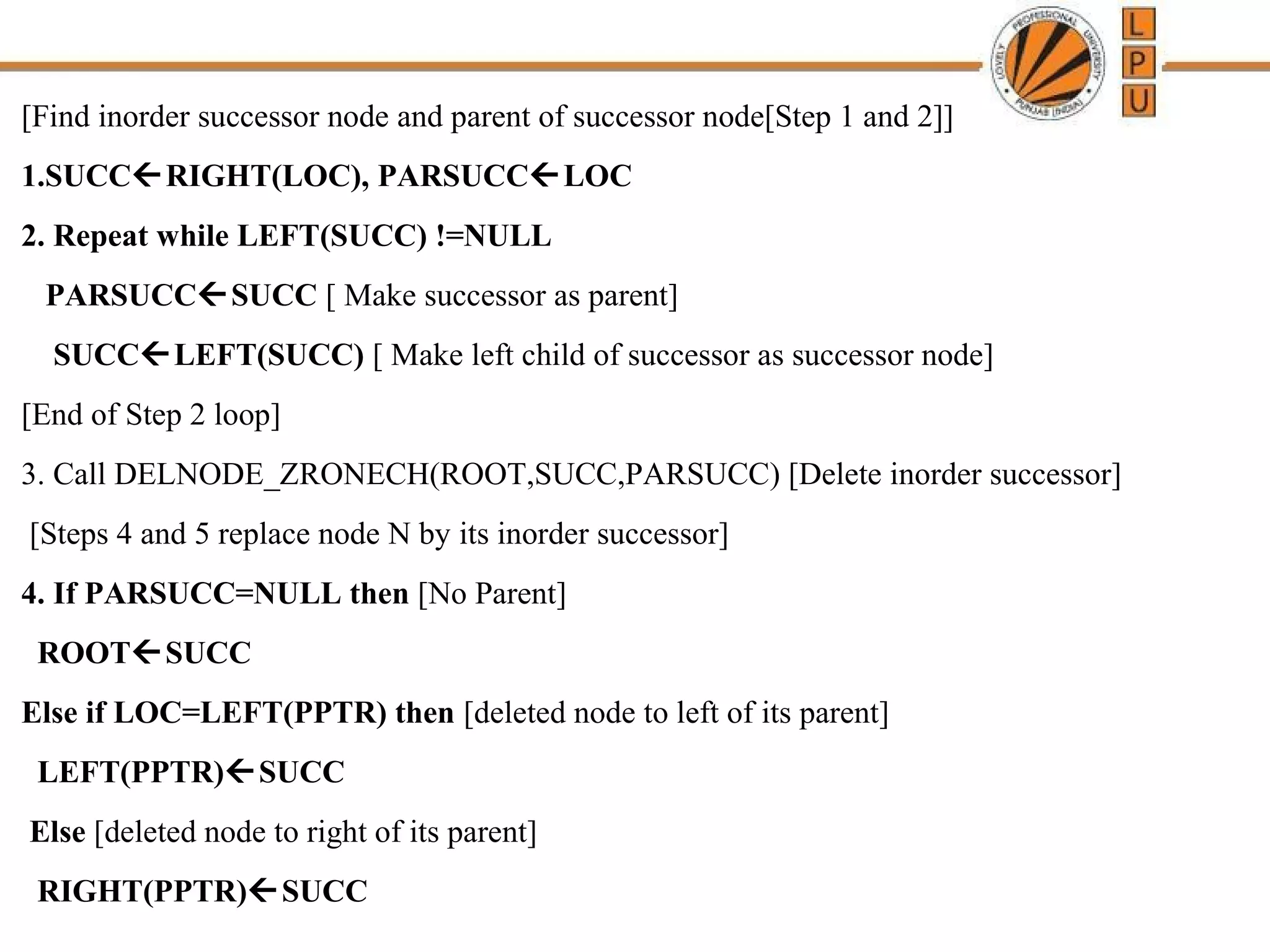 [Find inorder successor node and parent of successor node[Step 1 and 2]] 
1.SUCCRIGHT(LOC), PARSUCCLOC 
2. Repeat while LEFT(SUCC) !=NULL 
PARSUCCSUCC [ Make successor as parent] 
SUCCLEFT(SUCC) [ Make left child of successor as successor node] 
[End of Step 2 loop] 
3. Call DELNODE_ZRONECH(ROOT,SUCC,PARSUCC) [Delete inorder successor] 
[Steps 4 and 5 replace node N by its inorder successor] 
4. If PARSUCC=NULL then [No Parent] 
ROOTSUCC 
Else if LOC=LEFT(PPTR) then [deleted node to left of its parent] 
LEFT(PPTR)SUCC 
Else [deleted node to right of its parent] 
RIGHT(PPTR)SUCC 
 
