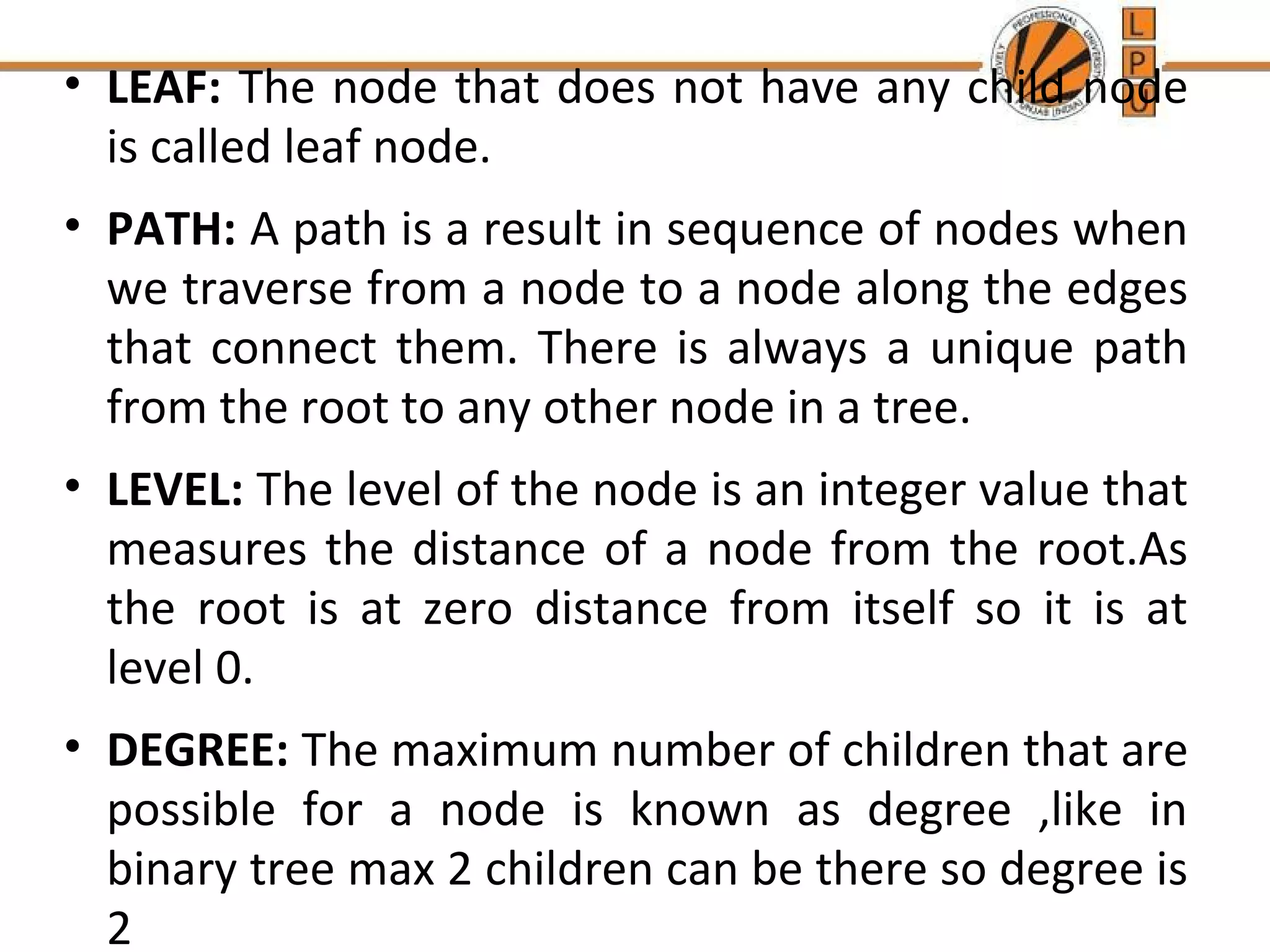 • LEAF: The node that does not have any child node 
is called leaf node. 
• PATH: A path is a result in sequence of nodes when 
we traverse from a node to a node along the edges 
that connect them. There is always a unique path 
from the root to any other node in a tree. 
• LEVEL: The level of the node is an integer value that 
measures the distance of a node from the root.As 
the root is at zero distance from itself so it is at 
level 0. 
• DEGREE: The maximum number of children that are 
possible for a node is known as degree ,like in 
binary tree max 2 children can be there so degree is 
2 
 