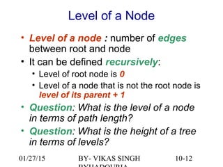 10-12
Level of a Node
• Level of a node : number of edges
between root and node
• It can be defined recursively:
• Level of root node is 0
• Level of a node that is not the root node is
level of its parent + 1
• Question: What is the level of a node
in terms of path length?
• Question: What is the height of a tree
in terms of levels?
01/27/15 BY- VIKAS SINGH
 