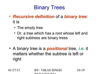 10-19
• Recursive definition of a binary tree:
it is
• The empty tree
• Or, a tree which has a root whose left and
right subtrees are binary trees
• A binary tree is a positional tree, i.e. it
matters whether the subtree is left or
right
Binary Trees
01/27/15 BY- VIKAS SINGH
 