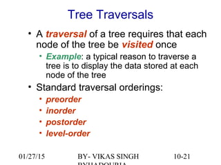 10-21
Tree Traversals
• A traversal of a tree requires that each
node of the tree be visited once
• Example: a typical reason to traverse a
tree is to display the data stored at each
node of the tree
• Standard traversal orderings:
• preorder
• inorder
• postorder
• level-order
01/27/15 BY- VIKAS SINGH
 