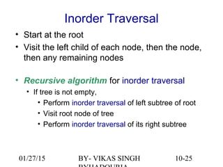 10-25
Inorder Traversal
• Start at the root
• Visit the left child of each node, then the node,
then any remaining nodes
• Recursive algorithm for inorder traversal
• If tree is not empty,
• Perform inorder traversal of left subtree of root
• Visit root node of tree
• Perform inorder traversal of its right subtree
01/27/15 BY- VIKAS SINGH
 