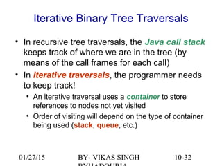 10-32
Iterative Binary Tree Traversals
• In recursive tree traversals, the Java call stack
keeps track of where we are in the tree (by
means of the call frames for each call)
• In iterative traversals, the programmer needs
to keep track!
• An iterative traversal uses a container to store
references to nodes not yet visited
• Order of visiting will depend on the type of container
being used (stack, queue, etc.)
01/27/15 BY- VIKAS SINGH
 