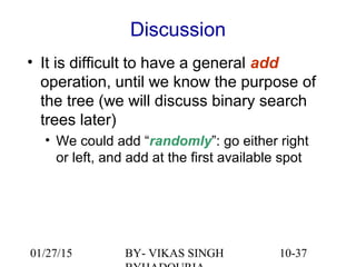 10-37
Discussion
• It is difficult to have a general add
operation, until we know the purpose of
the tree (we will discuss binary search
trees later)
• We could add “randomly”: go either right
or left, and add at the first available spot
01/27/15 BY- VIKAS SINGH
 