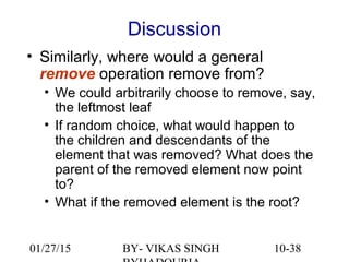 10-38
Discussion
• Similarly, where would a general
remove operation remove from?
• We could arbitrarily choose to remove, say,
the leftmost leaf
• If random choice, what would happen to
the children and descendants of the
element that was removed? What does the
parent of the removed element now point
to?
• What if the removed element is the root?
01/27/15 BY- VIKAS SINGH
 