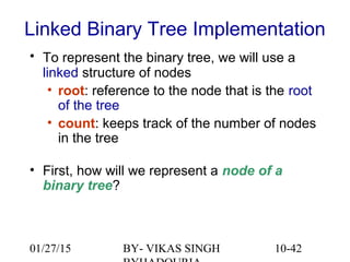 10-42
Linked Binary Tree Implementation
• To represent the binary tree, we will use a
linked structure of nodes
• root: reference to the node that is the root
of the tree
• count: keeps track of the number of nodes
in the tree
• First, how will we represent a node of a
binary tree?
01/27/15 BY- VIKAS SINGH
 