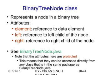10-44
BinaryTreeNode class
• Represents a node in a binary tree
• Attributes:
• element: reference to data element
• left: reference to left child of the node
• right: reference to right child of the node
• See BinaryTreeNode.java
• Note that the attributes here are protected
• This means that they can be accessed directly from
any class that is in the same package as
BinaryTreeNode.java
01/27/15 BY- VIKAS SINGH
 