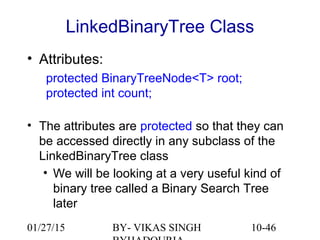 10-46
LinkedBinaryTree Class
• Attributes:
protected BinaryTreeNode<T> root;
protected int count;
• The attributes are protected so that they can
be accessed directly in any subclass of the
LinkedBinaryTree class
• We will be looking at a very useful kind of
binary tree called a Binary Search Tree
later
01/27/15 BY- VIKAS SINGH
 