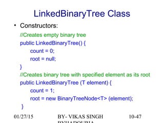 10-47
LinkedBinaryTree Class
• Constructors:
//Creates empty binary tree
public LinkedBinaryTree() {
count = 0;
root = null;
}
//Creates binary tree with specified element as its root
public LinkedBinaryTree (T element) {
count = 1;
root = new BinaryTreeNode<T> (element);
}
01/27/15 BY- VIKAS SINGH
 