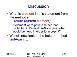 10-49
Discussion
• What is element in this statement from
the method?
return (current.element);
• If element were private rather than
protected in BinaryTreeNode.java, what
would be need in order to access it?
• We will now look at the helper method
findAgain …
01/27/15 BY- VIKAS SINGH
 