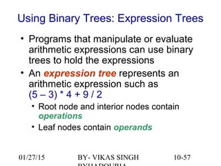 10-57
Using Binary Trees: Expression Trees
• Programs that manipulate or evaluate
arithmetic expressions can use binary
trees to hold the expressions
• An expression tree represents an
arithmetic expression such as
(5 – 3) * 4 + 9 / 2
• Root node and interior nodes contain
operations
• Leaf nodes contain operands
01/27/15 BY- VIKAS SINGH
 
