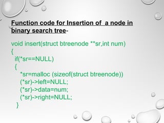 Function code for Insertion of a node in
binary search tree-
void insert(struct btreenode **sr,int num)
{
if(*sr==NULL)
{
*sr=malloc (sizeof(struct btreenode))
(*sr)->left=NULL;
(*sr)->data=num;
(*sr)->right=NULL;
}
 