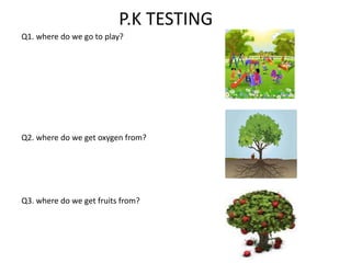 P.K TESTING
Q1. where do we go to play?
Q2. where do we get oxygen from?
Q3. where do we get fruits from?
 