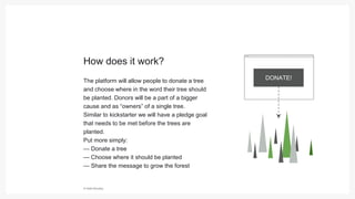 © Hello Monday
The platform will allow people to donate a tree
and choose where in the word their tree should
be planted. Donors will be a part of a bigger
cause and as “owners” of a single tree.
Similar to kickstarter we will have a pledge goal
that needs to be met before the trees are
planted.
Put more simply:
— Donate a tree
— Choose where it should be planted
— Share the message to grow the forest
How does it work?
DONATE!
 