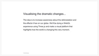 © Hello Monday
The idea is to increase awareness about the deforestation and
the effects it has on our globe. We’ll be doing a WebGL
experience using Three.js and make a visual platform that
highlights how the world is changing this very moment.
Visualising the dramatic changes...
 
