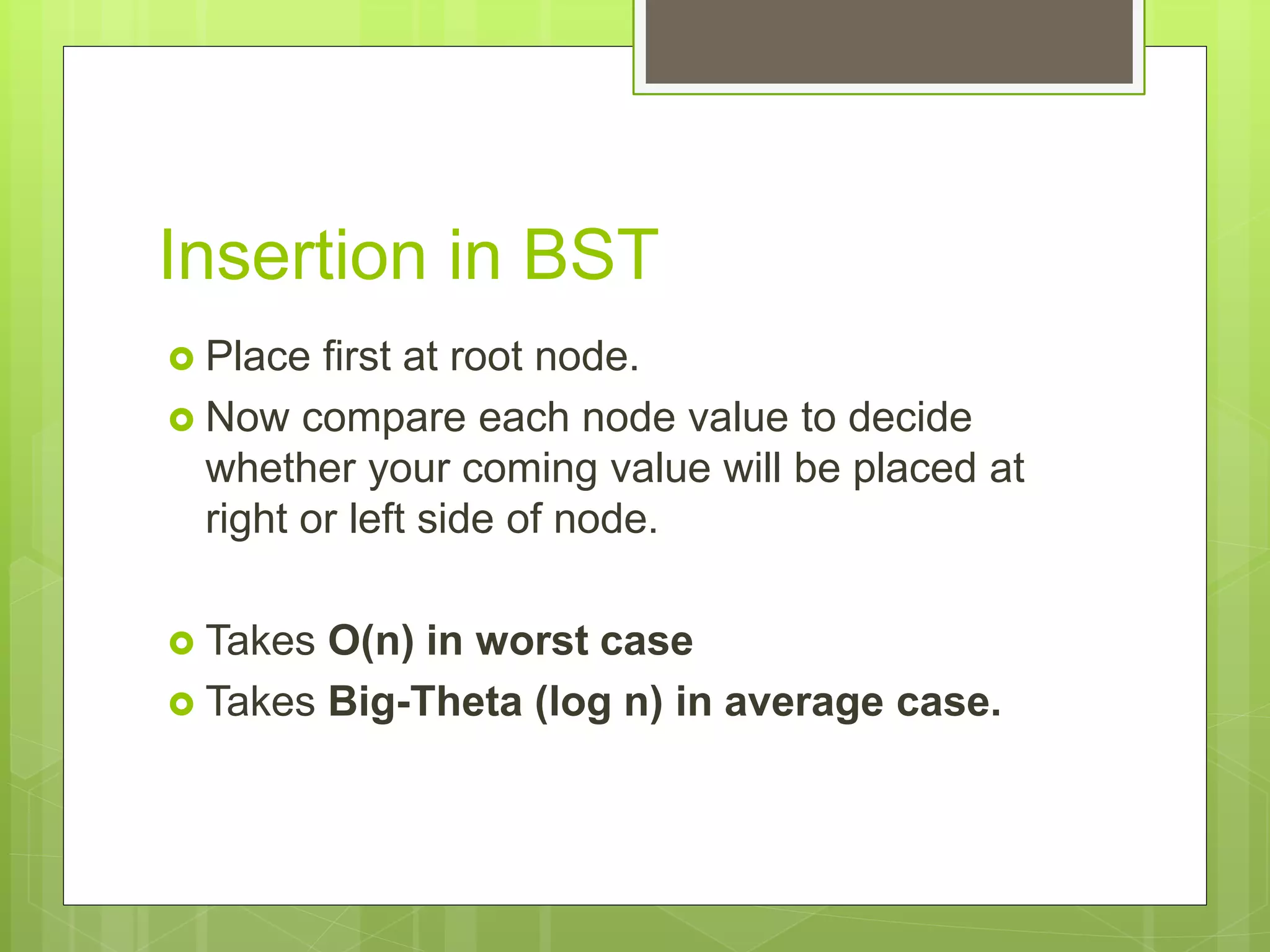 Insertion in BST
 Place first at root node.
 Now compare each node value to decide
whether your coming value will be placed at
right or left side of node.
 Takes O(n) in worst case
 Takes Big-Theta (log n) in average case.
 