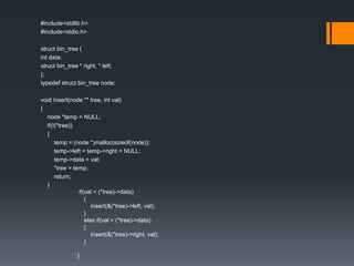 #include<stdlib.h>
#include<stdio.h>
struct bin_tree {
int data;
struct bin_tree * right, * left;
};
typedef struct bin_tree node;
void insert(node ** tree, int val)
{
node *temp = NULL;
if(!(*tree))
{
temp = (node *)malloc(sizeof(node));
temp->left = temp->right = NULL;
temp->data = val;
*tree = temp;
return;
}
if(val < (*tree)->data)
{
insert(&(*tree)->left, val);
}
else if(val > (*tree)->data)
{
insert(&(*tree)->right, val);
}
}
 