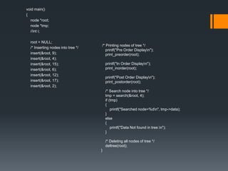 void main()
{
node *root;
node *tmp;
//int i;
root = NULL;
/* Inserting nodes into tree */
insert(&root, 9);
insert(&root, 4);
insert(&root, 15);
insert(&root, 6);
insert(&root, 12);
insert(&root, 17);
insert(&root, 2);
/* Printing nodes of tree */
printf("Pre Order Displayn");
print_preorder(root);
printf("In Order Displayn");
print_inorder(root);
printf("Post Order Displayn");
print_postorder(root);
/* Search node into tree */
tmp = search(&root, 4);
if (tmp)
{
printf("Searched node=%dn", tmp->data);
}
else
{
printf("Data Not found in tree.n");
}
/* Deleting all nodes of tree */
deltree(root);
}
 