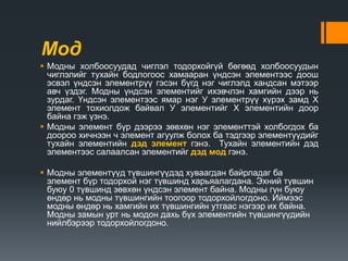 Мод
 Модны холбоосуудад чиглэл тодорхойгүй бөгөөд холбоосуудын
чиглэлийг тухайн бодлогоос хамааран үндсэн элементээс доош
эсвэл үндсэн элементрүү гэсэн бүгд нэг чиглэлд хандсан мэтээр
авч үздэг. Модны үндсэн элементийг ихэвчлэн хамгийн дээр нь
зурдаг. Үндсэн элементээс ямар нэг У элементрүү хүрэх замд Х
элемент тохиолдож байвал У элементийг Х элементийн доор
байна гэж үзнэ.
 Модны элемент бүр дээрээ зөвхөн нэг элементтэй холбогдох ба
доороо хичнээн ч элемент агуулж болох ба тэдгээр элементүүдийг
тухайн элементийн дэд элемент гэнэ. Тухайн элементийн дэд
элементээс салаалсан элементийг дэд мод гэнэ.
 Модны элементүүд түвшингүүдэд хуваагдан байрладаг ба
элемент бүр тодорхой нэг түвшинд харьяалагдана. Эхний түвшин
буюу 0 түвшинд зөвхөн үндсэн элемент байна. Модны гүн буюу
өндөр нь модны түвшингийн тоогоор тодорхойлогдоно. Иймээс
модны өндөр нь хамгийн их түвшингийн утгаас нэгээр их байна.
Модны замын урт нь модон дахь бүх элементийн түвшингүүдийн
нийлбэрээр тодорхойлогдоно.
 