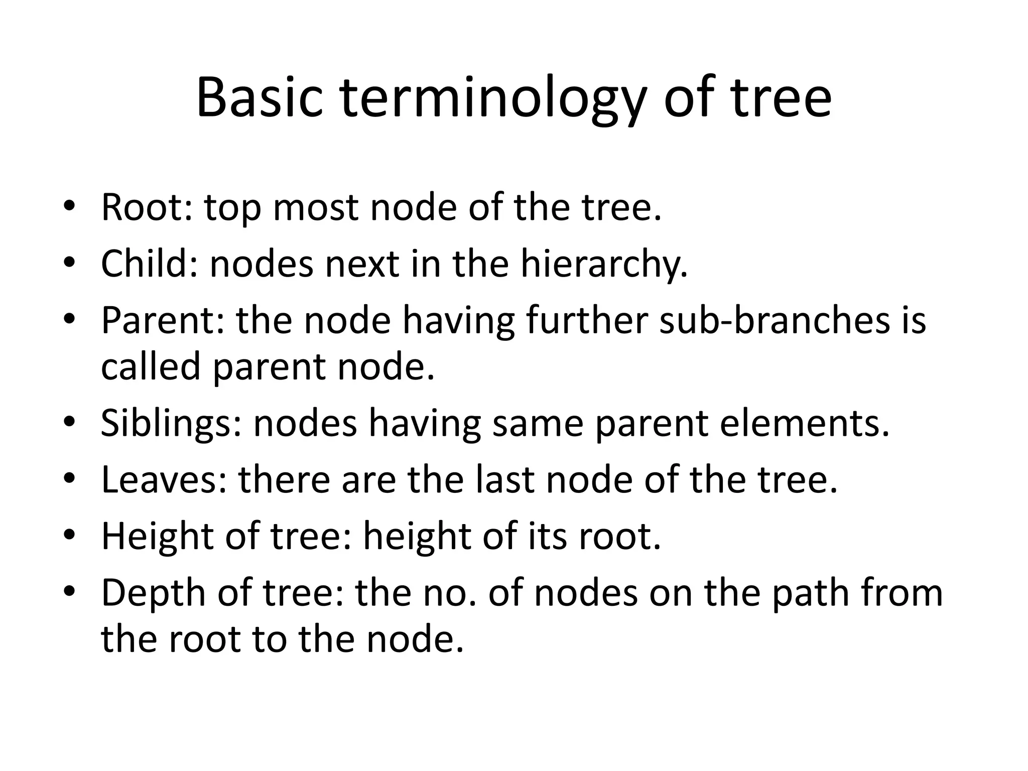 Basic terminology of tree
• Root: top most node of the tree.
• Child: nodes next in the hierarchy.
• Parent: the node having further sub-branches is
called parent node.
• Siblings: nodes having same parent elements.
• Leaves: there are the last node of the tree.
• Height of tree: height of its root.
• Depth of tree: the no. of nodes on the path from
the root to the node.