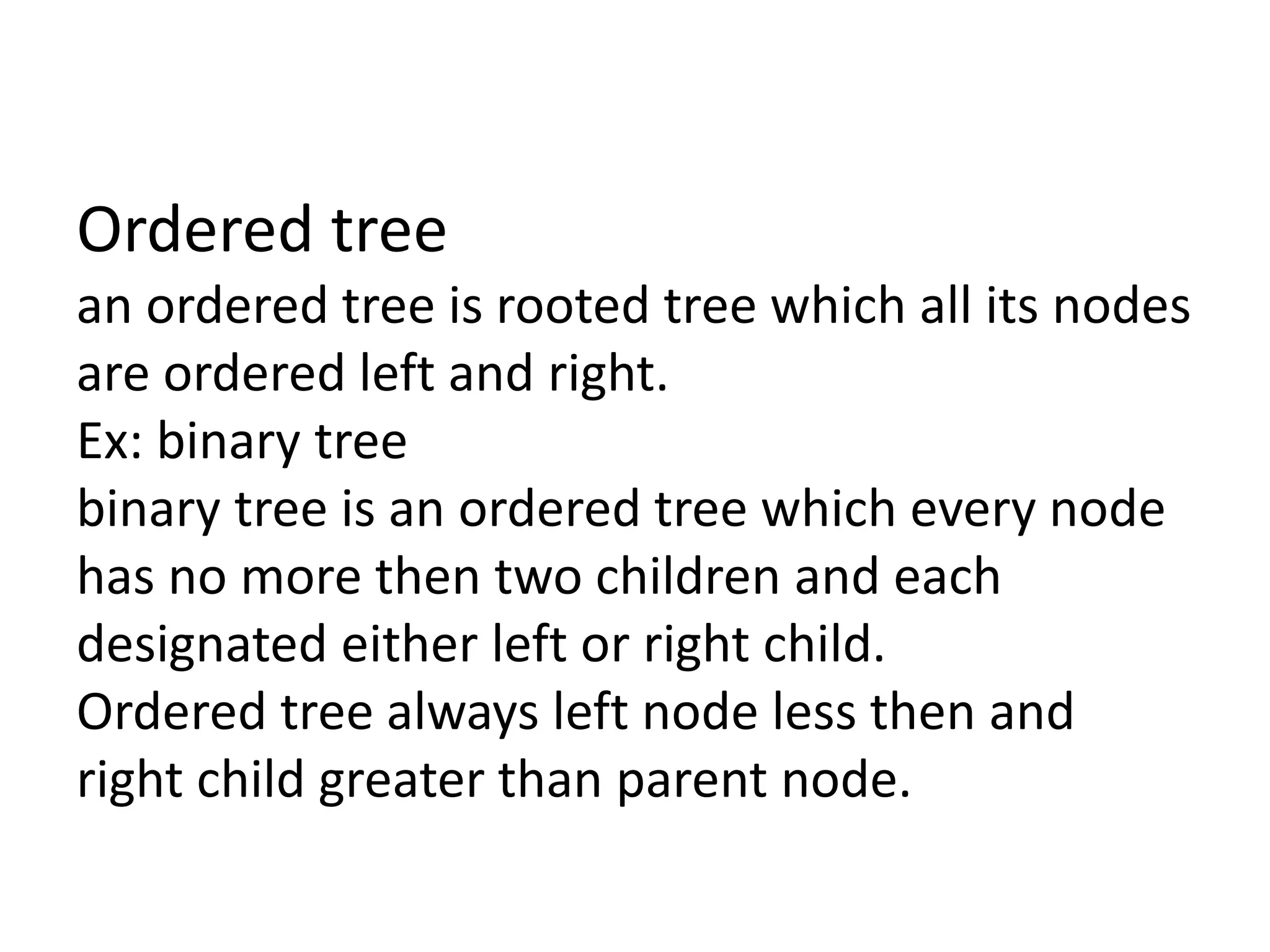 Ordered tree
an ordered tree is rooted tree which all its nodes
are ordered left and right.
Ex: binary tree
binary tree is an ordered tree which every node
has no more then two children and each
designated either left or right child.
Ordered tree always left node less then and
right child greater than parent node.
